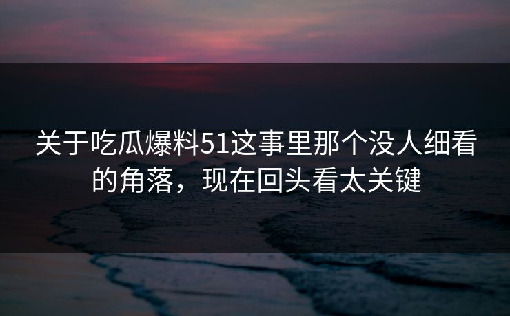 关于吃瓜爆料51这事里那个没人细看的角落，现在回头看太关键