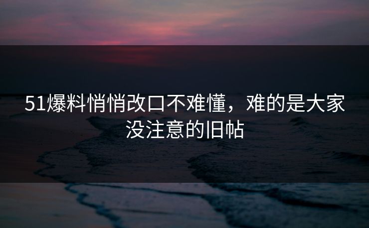 51爆料悄悄改口不难懂，难的是大家没注意的旧帖