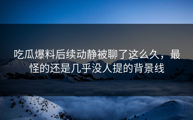 吃瓜爆料后续动静被聊了这么久，最怪的还是几乎没人提的背景线