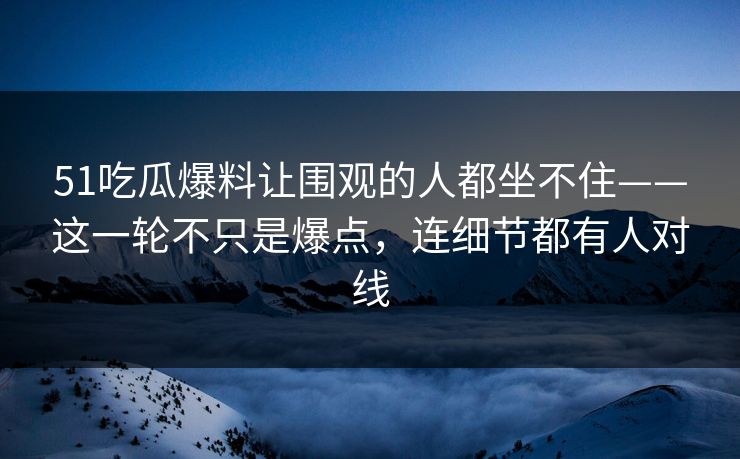51吃瓜爆料让围观的人都坐不住——这一轮不只是爆点，连细节都有人对线