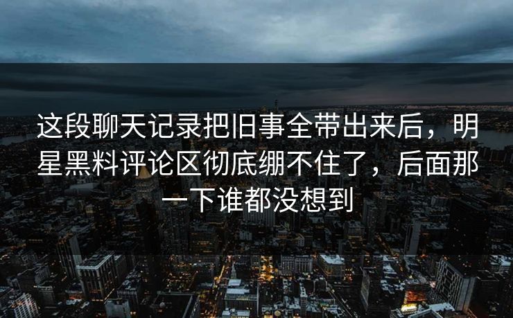 这段聊天记录把旧事全带出来后,明星黑料评论区彻底绷不住了,后面那一下谁都没想到 这段聊天记录把旧事全带出来后,明星黑料评论区彻底绷不住了,后面那一下谁都没想到