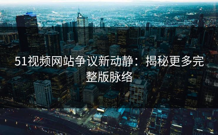 51视频网站争议新动静：揭秘更多完整版脉络
