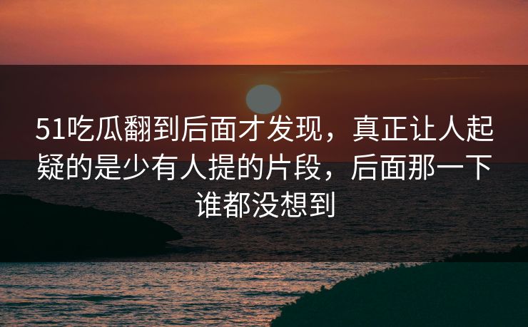 51吃瓜翻到后面才发现,真正让人起疑的是少有人提的片段,后面那一下谁都没想到 51吃瓜翻到后面才发现,真正让人起疑的是少有人提的片段,后面那一下谁都没想到