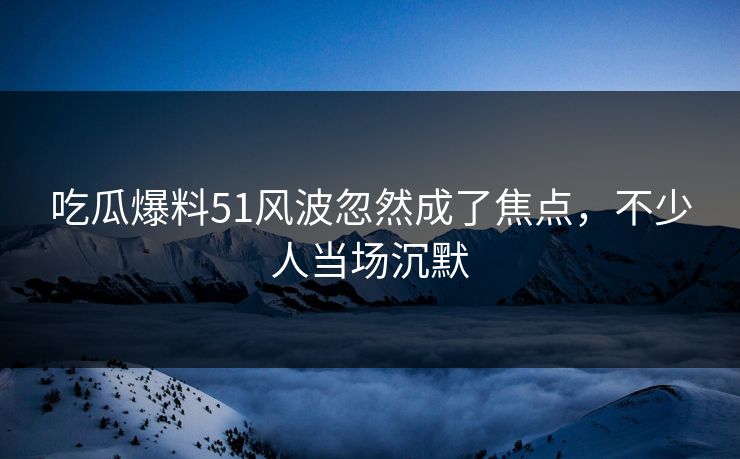 吃瓜爆料51风波忽然成了焦点,不少人当场沉默 吃瓜爆料51风波忽然成了焦点,不少人当场沉默