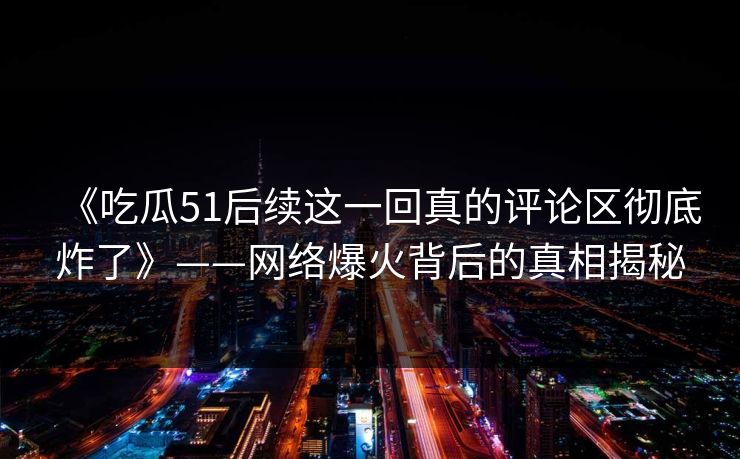 《吃瓜51后续这一回真的评论区彻底炸了》——网络爆火背后的真相揭秘 《吃瓜51后续这一回真的评论区彻底炸了》——网络爆火背后的真相揭秘