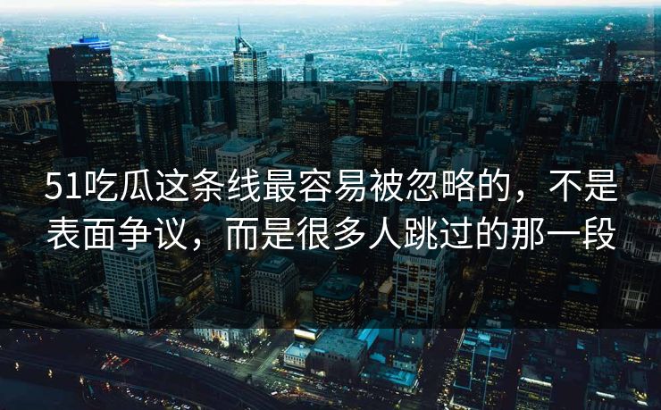 51吃瓜这条线最容易被忽略的，不是表面争议，而是很多人跳过的那一段