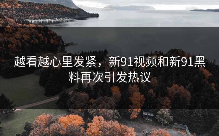 越看越心里发紧，新91视频和新91黑料再次引发热议