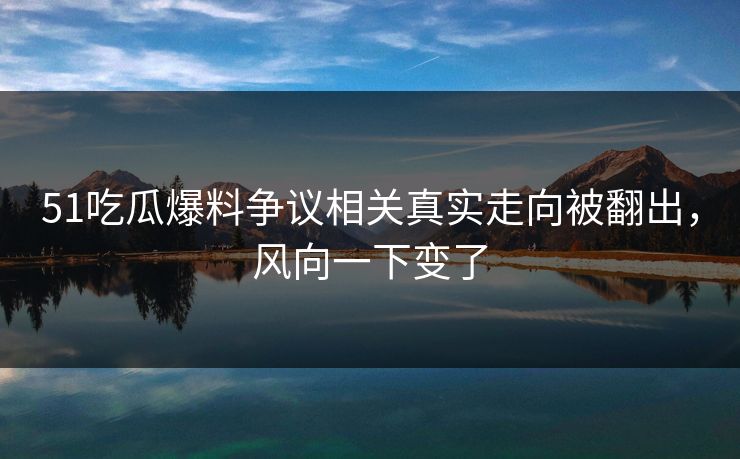 51吃瓜爆料争议相关真实走向被翻出，风向一下变了