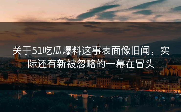 关于51吃瓜爆料这事表面像旧闻，实际还有新被忽略的一幕在冒头