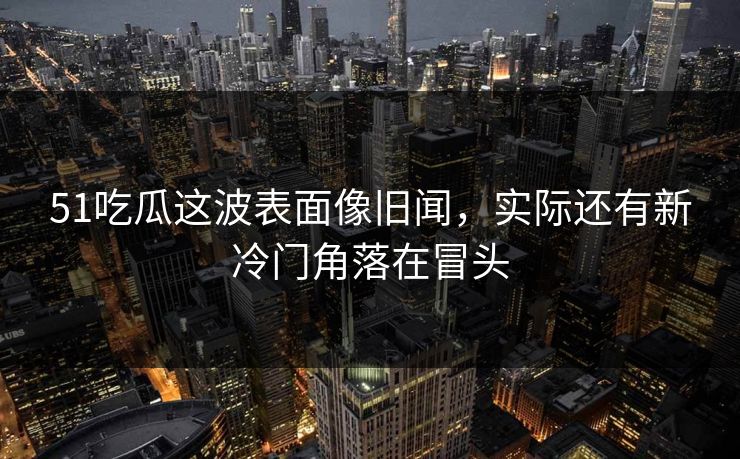 51吃瓜这波表面像旧闻，实际还有新冷门角落在冒头