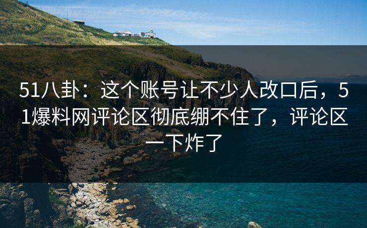 51八卦：这个账号让不少人改口后，51爆料网评论区彻底绷不住了，评论区一下炸了